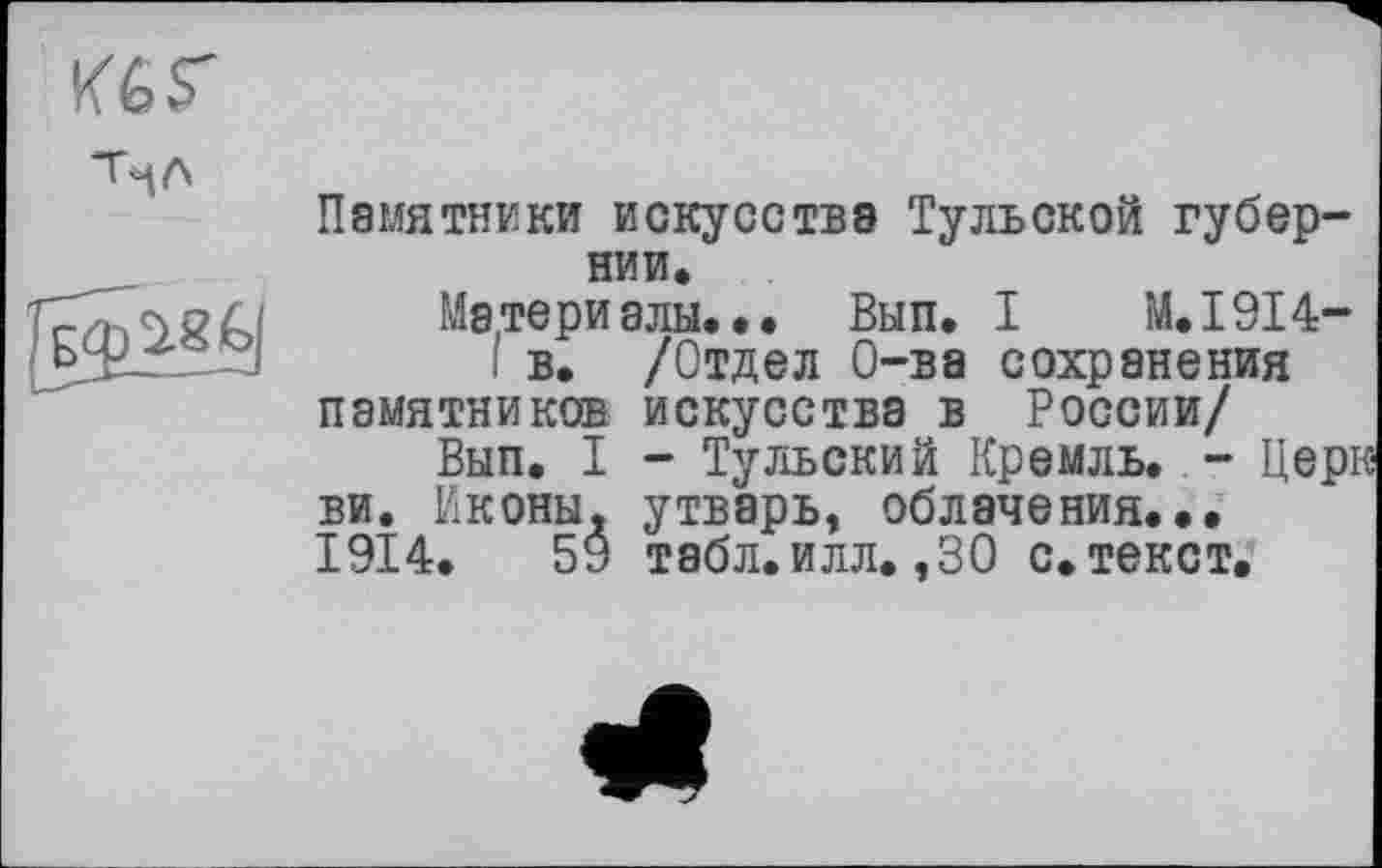 ﻿Кб S'
ТЦЛ
Памятники искусства Тульской губернии.
Материалы... Вып. I M.I9I4-
I в. /Отдел О-ва сохранения памятников искусства в России/
Вып. I - Тульский Кремль. - Церк ви. Иконы, утварь, облачения... 1914.	59 табл.илл. ,30 с.текст.